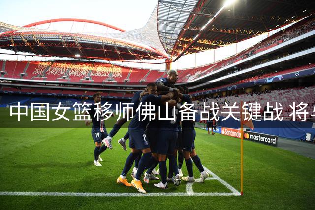 中国女篮移师佛山备战关键战 将与尼日利亚上演系列赛终章