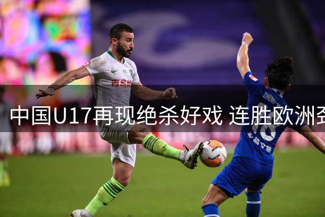 中国U17再现绝杀好戏 连胜欧洲劲旅登顶冠军杯积分榜