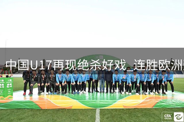 中国U17再现绝杀好戏 连胜欧洲劲旅登顶冠军杯积分榜