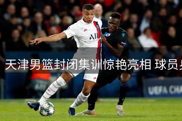 天津男篮封闭集训惊艳亮相 球员身材管理成焦点