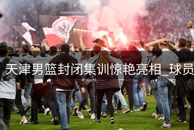 天津男篮封闭集训惊艳亮相 球员身材管理成焦点