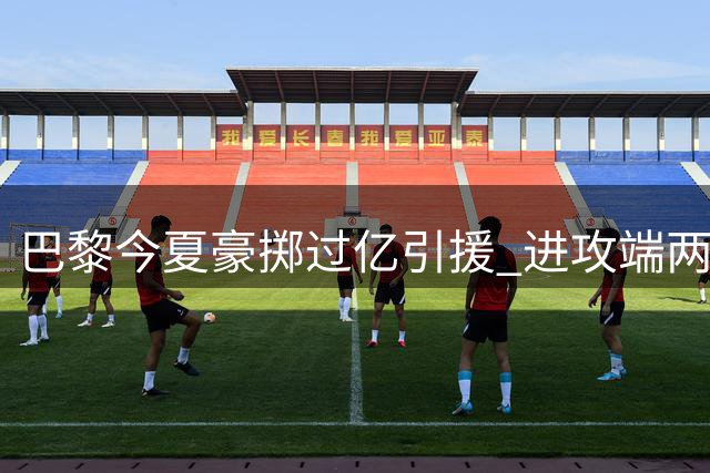 巴黎今夏豪掷过亿引援 进攻端两将完成签约