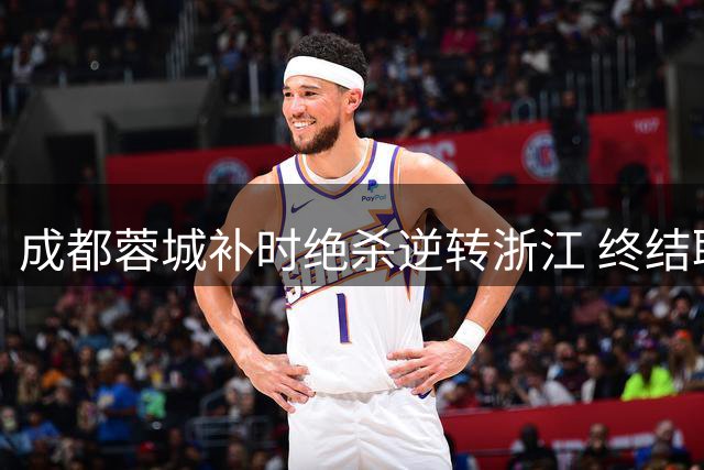 成都蓉城补时绝杀逆转浙江 终结联赛七轮不胜