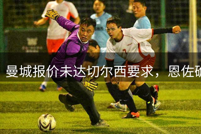 曼城报价未达切尔西要求，恩佐确认留队蓝军