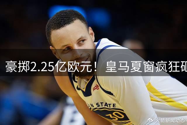 豪掷2.25亿欧元！皇马夏窗疯狂砸钱，投入碾压巴萨马竞总和